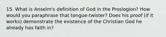 15. What is Anselm's definition of God in the Proslogion? How would you paraphrase that tongue-twister? Does his proof (if it works) demonstrate the existence of the Christian God he already has faith in?