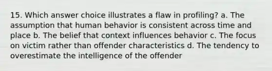 15. Which answer choice illustrates a flaw in profiling? a. The assumption that human behavior is consistent across time and place b. The belief that context influences behavior c. The focus on victim rather than offender characteristics d. The tendency to overestimate the intelligence of the offender