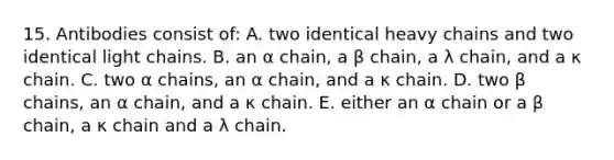 15. Antibodies consist of: A. two identical heavy chains and two identical light chains. B. an α chain, a β chain, a λ chain, and a κ chain. C. two α chains, an α chain, and a κ chain. D. two β chains, an α chain, and a κ chain. E. either an α chain or a β chain, a κ chain and a λ chain.