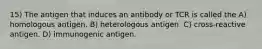 15) The antigen that induces an antibody or TCR is called the A) homologous antigen. B) heterologous antigen. C) cross-reactive antigen. D) immunogenic antigen.