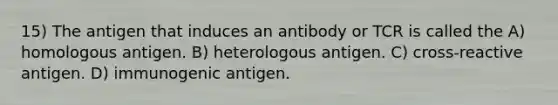 15) The antigen that induces an antibody or TCR is called the A) homologous antigen. B) heterologous antigen. C) cross-reactive antigen. D) immunogenic antigen.