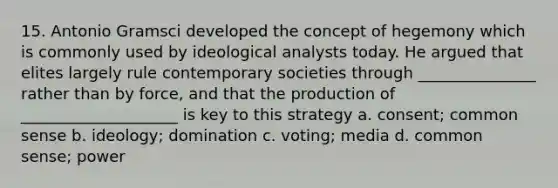 15. Antonio Gramsci developed the concept of hegemony which is commonly used by ideological analysts today. He argued that elites largely rule contemporary societies through _______________ rather than by force, and that the production of ____________________ is key to this strategy a. consent; common sense b. ideology; domination c. voting; media d. common sense; power