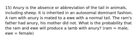 15) Anury is the absence or abbreviation of the tail in animals, including sheep. It is inherited in an autosomal dominant fashion. A ram with anury is mated to a ewe with a normal tail. The ram's father had anury, his mother did not. What is the probability that the ram and ewe will produce a lamb with anury? (ram = male; ewe = female)