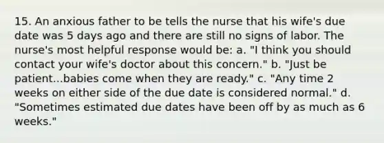 15. An anxious father to be tells the nurse that his wife's due date was 5 days ago and there are still no signs of labor. The nurse's most helpful response would be: a. "I think you should contact your wife's doctor about this concern." b. "Just be patient...babies come when they are ready." c. "Any time 2 weeks on either side of the due date is considered normal." d. "Sometimes estimated due dates have been off by as much as 6 weeks."