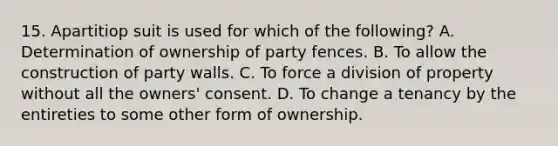 15. Apartitiop suit is used for which of the following? A. Determination of ownership of party fences. B. To allow the construction of party walls. C. To force a division of property without all the owners' consent. D. To change a tenancy by the entireties to some other form of ownership.