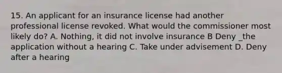 15. An applicant for an insurance license had another professional license revoked. What would the commissioner most likely do? A. Nothing, it did not involve insurance B Deny _the application without a hearing C. Take under advisement D. Deny after a hearing