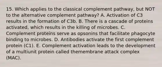 15. Which applies to the classical complement pathway, but NOT to the alternative complement pathway? A. Activation of C3 results in the formation of C3b. B. There is a cascade of proteins activated, which results in the killing of microbes. C. Complement proteins serve as opsonins that facilitate phagocyte binding to microbes. D. Antibodies activate the first complement protein (C1). E. Complement activation leads to the development of a multiunit protein called themembrane attack complex (MAC).