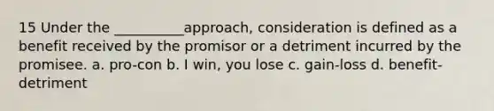 15 Under the __________approach, consideration is defined as a benefit received by the promisor or a detriment incurred by the promisee. a. pro-con b. I win, you lose c. gain-loss d. benefit-detriment