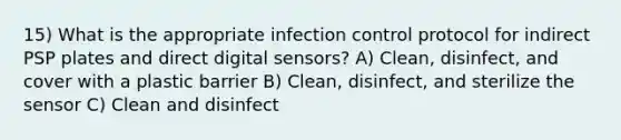 15) What is the appropriate infection control protocol for indirect PSP plates and direct digital sensors? A) Clean, disinfect, and cover with a plastic barrier B) Clean, disinfect, and sterilize the sensor C) Clean and disinfect