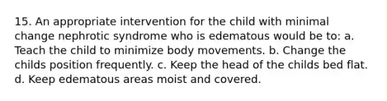 15. An appropriate intervention for the child with minimal change nephrotic syndrome who is edematous would be to: a. Teach the child to minimize body movements. b. Change the childs position frequently. c. Keep the head of the childs bed flat. d. Keep edematous areas moist and covered.