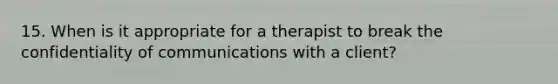 15. When is it appropriate for a therapist to break the confidentiality of communications with a client?