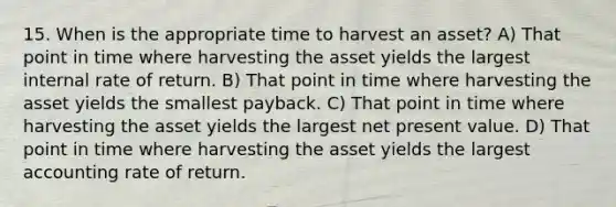 15. When is the appropriate time to harvest an asset? A) That point in time where harvesting the asset yields the largest internal rate of return. B) That point in time where harvesting the asset yields the smallest payback. C) That point in time where harvesting the asset yields the largest net present value. D) That point in time where harvesting the asset yields the largest accounting rate of return.