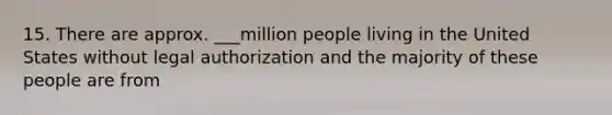 15. There are approx. ___million people living in the United States without legal authorization and the majority of these people are from