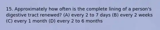 15. Approximately how often is the complete lining of a person's digestive tract renewed? (A) every 2 to 7 days (B) every 2 weeks (C) every 1 month (D) every 2 to 6 months