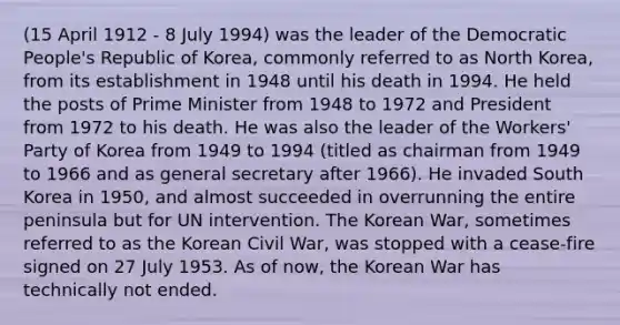 (15 April 1912 - 8 July 1994) was the leader of the Democratic People's Republic of Korea, commonly referred to as North Korea, from its establishment in 1948 until his death in 1994. He held the posts of Prime Minister from 1948 to 1972 and President from 1972 to his death. He was also the leader of the Workers' Party of Korea from 1949 to 1994 (titled as chairman from 1949 to 1966 and as general secretary after 1966). He invaded South Korea in 1950, and almost succeeded in overrunning the entire peninsula but for UN intervention. The Korean War, sometimes referred to as the Korean Civil War, was stopped with a cease-fire signed on 27 July 1953. As of now, the Korean War has technically not ended.