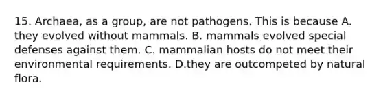 15. Archaea, as a group, are not pathogens. This is because A. they evolved without mammals. B. mammals evolved special defenses against them. C. mammalian hosts do not meet their environmental requirements. D.they are outcompeted by natural flora.