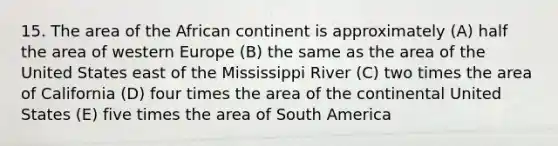 15. The area of the African continent is approximately (A) half the area of western Europe (B) the same as the area of the United States east of the Mississippi River (C) two times the area of California (D) four times the area of the continental United States (E) five times the area of South America