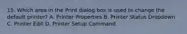 15. Which area in the Print dialog box is used to change the default printer? A. Printer Properties B. Printer Status Dropdown C. Printer Edit D. Printer Setup Command