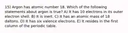 15) Argon has atomic number 18. Which of the following statements about argon is true? A) It has 10 electrons in its outer electron shell. B) It is inert. C) It has an atomic mass of 18 daltons. D) It has six valence electrons. E) It resides in the first column of the periodic table.