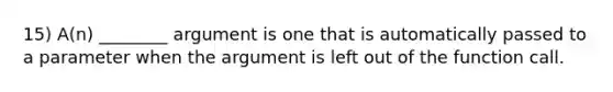 15) A(n) ________ argument is one that is automatically passed to a parameter when the argument is left out of the function call.