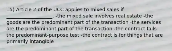 15) Article 2 of the UCC applies to mixed sales if ___________________. -the mixed sale involves real estate -the goods are the predominant part of the transaction -the services are the predominant part of the transaction -the contract fails the predominant-purpose test -the contract is for things that are primarily intangible