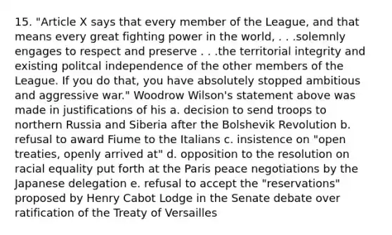 15. "Article X says that every member of the League, and that means every great fighting power in the world, . . .solemnly engages to respect and preserve . . .the territorial integrity and existing politcal independence of the other members of the League. If you do that, you have absolutely stopped ambitious and aggressive war." Woodrow Wilson's statement above was made in justifications of his a. decision to send troops to northern Russia and Siberia after the Bolshevik Revolution b. refusal to award Fiume to the Italians c. insistence on "open treaties, openly arrived at" d. opposition to the resolution on racial equality put forth at the Paris peace negotiations by the Japanese delegation e. refusal to accept the "reservations" proposed by Henry Cabot Lodge in the Senate debate over ratification of the Treaty of Versailles