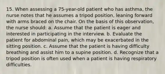 15. When assessing a 75-year-old patient who has asthma, the nurse notes that he assumes a tripod position, leaning forward with arms braced on the chair. On the basis of this observation, the nurse should: a. Assume that the patient is eager and interested in participating in the interview. b. Evaluate the patient for abdominal pain, which may be exacerbated in the sitting position. c. Assume that the patient is having difficulty breathing and assist him to a supine position. d. Recognize that a tripod position is often used when a patient is having respiratory difficulties.