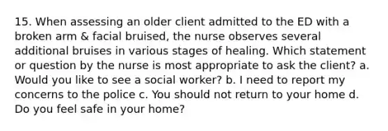 15. When assessing an older client admitted to the ED with a broken arm & facial bruised, the nurse observes several additional bruises in various stages of healing. Which statement or question by the nurse is most appropriate to ask the client? a. Would you like to see a social worker? b. I need to report my concerns to the police c. You should not return to your home d. Do you feel safe in your home?