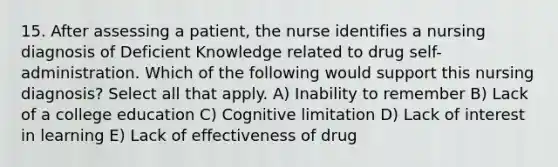 15. After assessing a patient, the nurse identifies a nursing diagnosis of Deficient Knowledge related to drug self-administration. Which of the following would support this nursing diagnosis? Select all that apply. A) Inability to remember B) Lack of a college education C) Cognitive limitation D) Lack of interest in learning E) Lack of effectiveness of drug