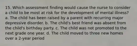 15. Which assessment finding would cause the nurse to consider a child to be most at risk for the development of mental illness? a. The child has been raised by a parent with recurring <a href='https://www.questionai.com/knowledge/kJkY9bSfgc-major-depressive-disorder' class='anchor-knowledge'>major depressive disorder</a>. b. The child's best friend was absent from the child's birthday party. c. The child was not promoted to the next grade one year. d. The child moved to three new homes over a 2-year period