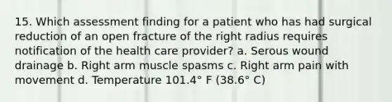 15. Which assessment finding for a patient who has had surgical reduction of an open fracture of the right radius requires notification of the health care provider? a. Serous wound drainage b. Right arm muscle spasms c. Right arm pain with movement d. Temperature 101.4° F (38.6° C)