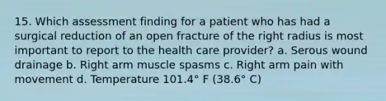 15. Which assessment finding for a patient who has had a surgical reduction of an open fracture of the right radius is most important to report to the health care provider? a. Serous wound drainage b. Right arm muscle spasms c. Right arm pain with movement d. Temperature 101.4° F (38.6° C)