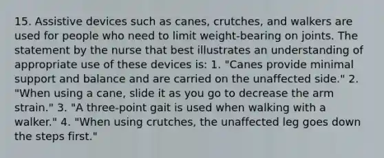 15. Assistive devices such as canes, crutches, and walkers are used for people who need to limit weight-bearing on joints. The statement by the nurse that best illustrates an understanding of appropriate use of these devices is: 1. "Canes provide minimal support and balance and are carried on the unaffected side." 2. "When using a cane, slide it as you go to decrease the arm strain." 3. "A three-point gait is used when walking with a walker." 4. "When using crutches, the unaffected leg goes down the steps first."