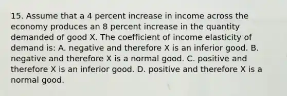 15. Assume that a 4 percent increase in income across the economy produces an 8 percent increase in the quantity demanded of good X. The coefficient of income elasticity of demand is: A. negative and therefore X is an inferior good. B. negative and therefore X is a normal good. C. positive and therefore X is an inferior good. D. positive and therefore X is a normal good.