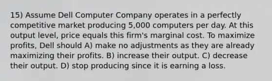 15) Assume Dell Computer Company operates in a perfectly competitive market producing 5,000 computers per day. At this output level, price equals this firm's marginal cost. To maximize profits, Dell should A) make no adjustments as they are already maximizing their profits. B) increase their output. C) decrease their output. D) stop producing since it is earning a loss.