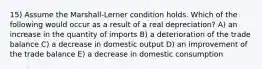 15) Assume the Marshall-Lerner condition holds. Which of the following would occur as a result of a real depreciation? A) an increase in the quantity of imports B) a deterioration of the trade balance C) a decrease in domestic output D) an improvement of the trade balance E) a decrease in domestic consumption