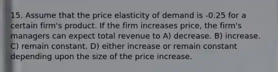 15. Assume that the price elasticity of demand is -0.25 for a certain firm's product. If the firm increases price, the firm's managers can expect total revenue to A) decrease. B) increase. C) remain constant. D) either increase or remain constant depending upon the size of the price increase.