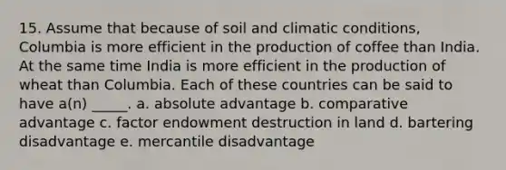 15. Assume that because of soil and climatic conditions, Columbia is more efficient in the production of coffee than India. At the same time India is more efficient in the production of wheat than Columbia. Each of these countries can be said to have a(n) _____. a. absolute advantage b. comparative advantage c. factor endowment destruction in land d. bartering disadvantage e. mercantile disadvantage