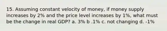 15. Assuming constant velocity of money, if money supply increases by 2% and the price level increases by 1%, what must be the change in real GDP? a. 3% b .1% c. not changing d. -1%