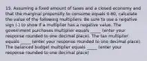 15. Assuming a fixed amount of taxes and a closed economy and that the marginal propensity to consume equals 0.60​, calculate the value of the following multipliers. Be sure to use a negative sign​ (-) to show if a multiplier has a negative value. The government purchases multiplier equals _____ (enter your response rounded to one decimal place​). The tax multiplier equals _____ ​(enter your response rounded to one decimal place​). The balanced budget multiplier equals _____ ​(enter your response rounded to one decimal place​)