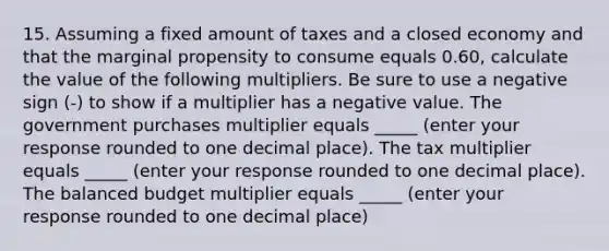 15. Assuming a fixed amount of taxes and a closed economy and that the marginal propensity to consume equals 0.60​, calculate the value of the following multipliers. Be sure to use a negative sign​ (-) to show if a multiplier has a negative value. The government purchases multiplier equals _____ (enter your response rounded to one decimal place​). The tax multiplier equals _____ ​(enter your response rounded to one decimal place​). The balanced budget multiplier equals _____ ​(enter your response rounded to one decimal place​)