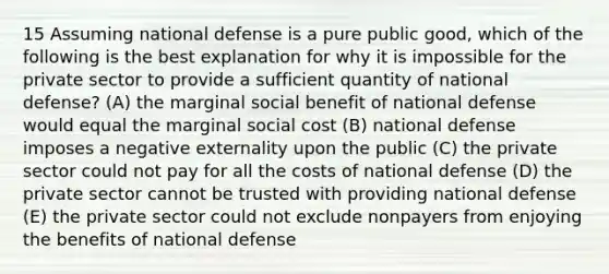 15 Assuming national defense is a pure public good, which of the following is the best explanation for why it is impossible for the private sector to provide a sufficient quantity of national defense? (A) the marginal social benefit of national defense would equal the marginal social cost (B) national defense imposes a negative externality upon the public (C) the private sector could not pay for all the costs of national defense (D) the private sector cannot be trusted with providing national defense (E) the private sector could not exclude nonpayers from enjoying the benefits of national defense