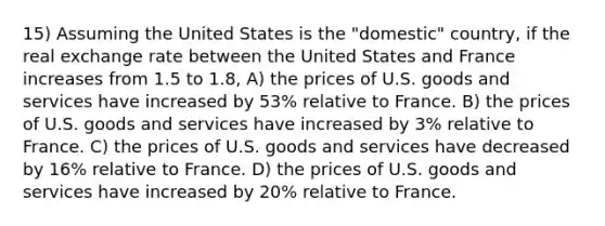 15) Assuming the United States is the "domestic" country, if the real exchange rate between the United States and France increases from 1.5 to 1.8, A) the prices of U.S. goods and services have increased by 53% relative to France. B) the prices of U.S. goods and services have increased by 3% relative to France. C) the prices of U.S. goods and services have decreased by 16% relative to France. D) the prices of U.S. goods and services have increased by 20% relative to France.