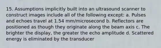 15. Assumptions implicitly built into an ultrasound scanner to construct images include all of the following except: a. Pulses and echoes travel at 1.54 mm/microsecond b. Reflectors are positioned as though they originate along the beam axis c. The brighter the display, the greater the echo amplitude d. Scattered energy is eliminated by the transducer