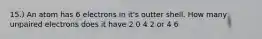 15.) An atom has 6 electrons in it's outter shell. How many unpaired electrons does it have 2 0 4 2 or 4 6