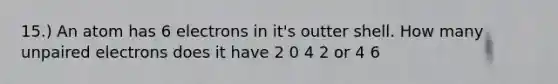 15.) An atom has 6 electrons in it's outter shell. How many unpaired electrons does it have 2 0 4 2 or 4 6