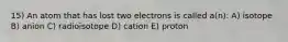 15) An atom that has lost two electrons is called a(n): A) isotope B) anion C) radioisotope D) cation E) proton