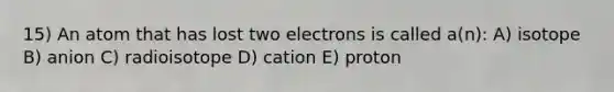 15) An atom that has lost two electrons is called a(n): A) isotope B) anion C) radioisotope D) cation E) proton