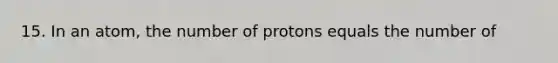 15. In an atom, the number of protons equals the number of