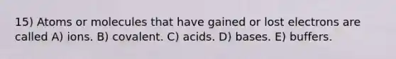 15) Atoms or molecules that have gained or lost electrons are called A) ions. B) covalent. C) acids. D) bases. E) buffers.